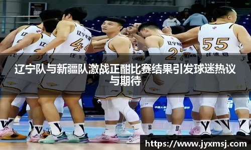 辽宁队与新疆队激战正酣比赛结果引发球迷热议与期待