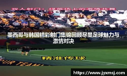 墨西哥与韩国精彩射门集锦回顾尽显足球魅力与激情对决